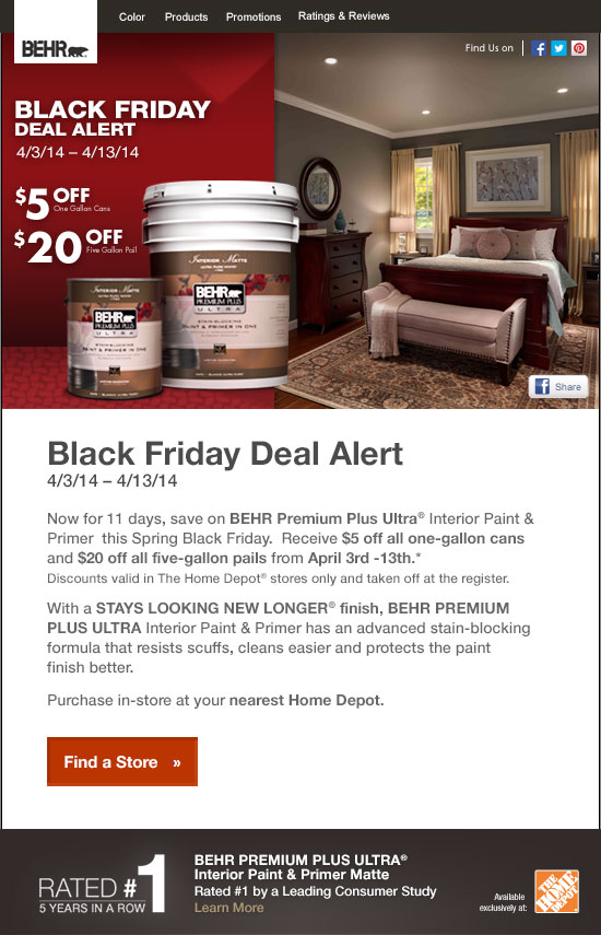 Black Friday Deal Alert
4/3/14 – 4/13/14

Now for 11 days, save on BEHR Premium Plus Ultra® Interior Paint & Primer  this Spring Black Friday.  Receive $5 off all one-gallon cans and $20 off all five-gallon pails from April 3rd -13th.*
Discounts valid in The Home Depot® stores only and taken off at the register.

With a STAYS LOOKING NEW LONGER® finish, BEHR PREMIUM PLUS ULTRA Interior Paint & Primer has an advanced stain-blocking formula that resists scuffs, cleans easier and protects the paint finish better.

Purchase in-store at your nearest Home Depot.