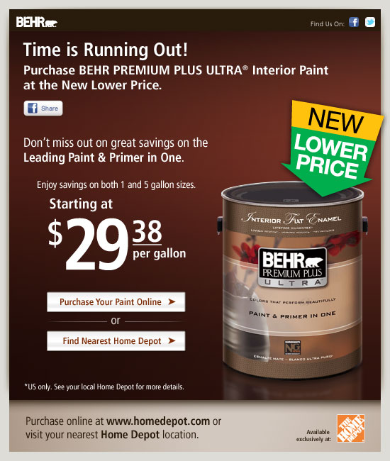 Time is Running Out!
Purchase BEHR PREMIUM PLUS ULTRA® Interior Paint at the New Lower Price.

Don't miss out on great savings on the leading Paint & Primer in One. 

Enjoy savings on both 1 and 5 gallon sizes. Starting at $29.38 per gallon. U.S. only. See your local Home Depot for more details.