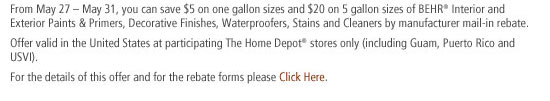 From May 27  May 31, you can save $5 on one gallon sizes and $20 on 5 gallon sizes of BEHR Interior and Exterior Paints & Primers, Decorative Finishes, Waterproofers, Stains and Cleaners by manufacturer mail-in rebate.
                
Offer valid in the United States at participating The Home Depot stores only (including Guam, Puerto Rico and USVI).
                 
For the details of this offer and for the rebate forms please Click Here.