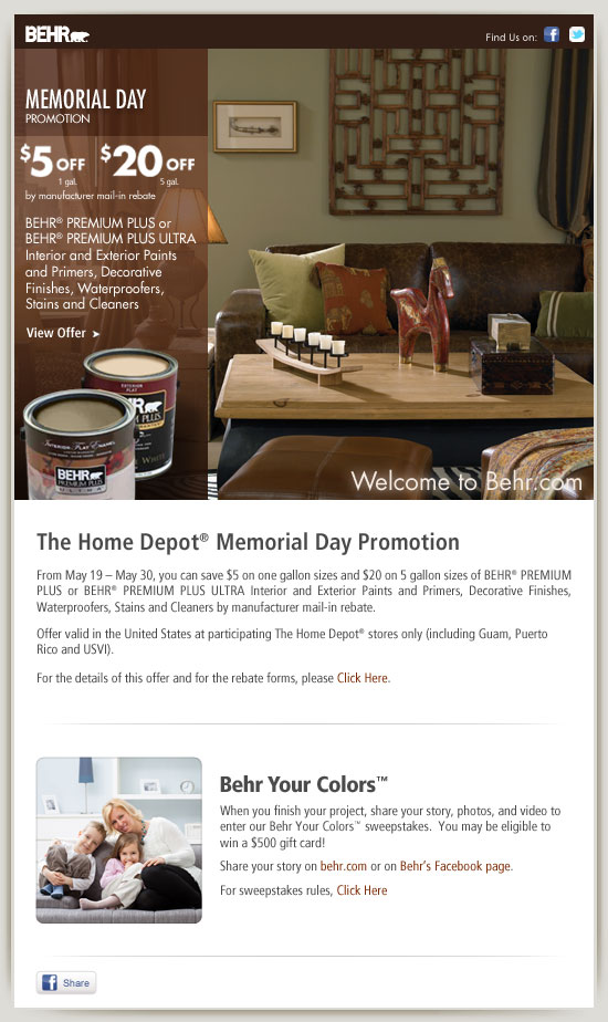 The Home Depot® Memorial Day Promotion

>From May 19 – May 30, you can save $5 on one gallon sizes and $20 on 5 gallon sizes of BEHR® PREMIUM PLUS or BEHR® PREMIUM PLUS ULTRA Interior and Exterior Paints and Primers, Decorative Finishes, Waterproofers, Stains and Cleaners by manufacturer mail-in rebate.  



Offer valid in the United States at participating The Home Depot® stores only (including Guam, Puerto Rico and USVI).



For the details of this offer and for the rebate forms, please Click Here.





When you finish your project, share your story, photos, and video to enter our Behr Your Colors™ sweepstakes.  You may be eligible to win a $500 gift card!



Visit www.behr.com/behryourcolors/ or www.behr.com/facebookbehryourcolors to share your color story.  For sweepstakes rules, visit www.behr.com/storiessweepstakesrules/