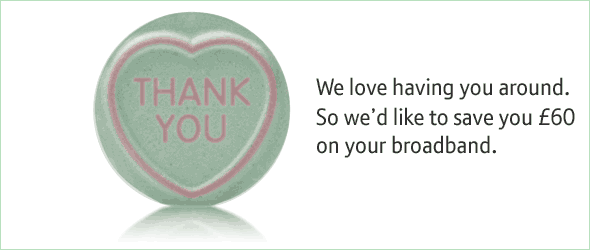 We love having you around. So we'd like to save you £60 on your broadband.
