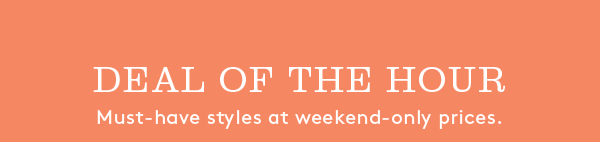 DEAL OF THE HOUR | Must-have styles at weekend-only prices.