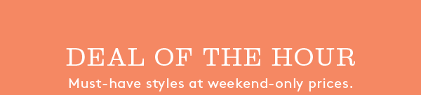 DEAL OF THE HOUR | Must-have styles at weekend-only prices.
