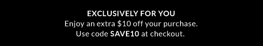 EXCLUSIVELY FOR YOU | Enjoy an extra $10 off your purchase. | Use code SAVE10 at checkout.