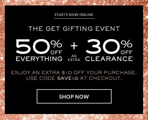 STARTS NOW ONLINE | THE GET GIFTING EVENT | 50% OFF EVERYTHING + AN EXTRA 30% OFF CLEARANCE | ENJOY AN EXTRA $10 OFF YOUR PURCHASE. | USE CODE SAVE10 AT CHECKOUT. | SHOP NOW