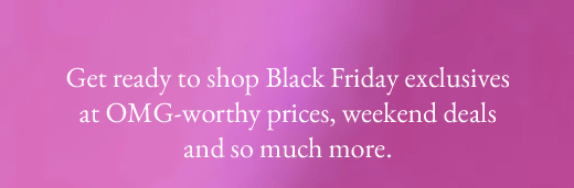 Get ready to shop Black Friday exclusives at OMG-worthy prices, weekend deals and so much more.