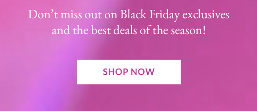 Don’t miss out on Black Friday exclusives and the best deals of the season! | SHOP NOW