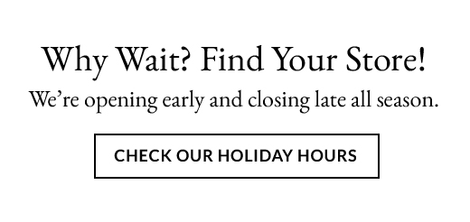 WHY WAIT? FIND YOUR STORE! | CHECK OUR HOLIDAY HOURS