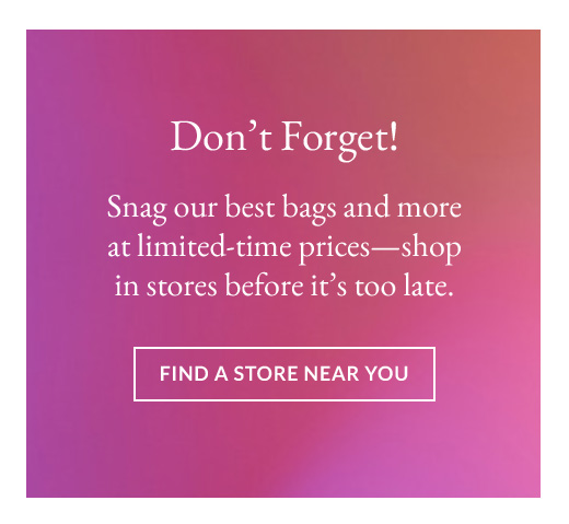 Don’t Forget! | Snag our best bags and more at limited-time prices—shop in stores before it’s too late. | find a store near you