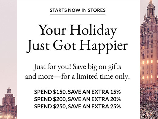 STARTS NOW IN STORES | Your Holiday Just Got Happier | Just for you! Save big on gifts and more - for a limited time only. | SPEND $150, SAVE AN EXTRA 15% - SPEND $200, SAVE AN EXTRA 20% - SPEND $250, SAVE AN EXTRA 25%