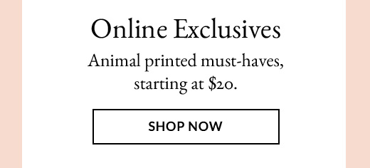 Online Exclusives | Animal printed must-haves, starting at $20. | SHOP NOW