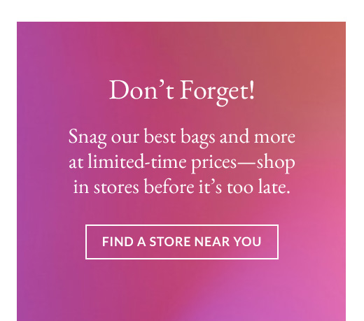 Don't Forget! | Snag our best bags and more at limited-time prices—shop in stores before it's too late. | FIND A STORE NEAR YOU