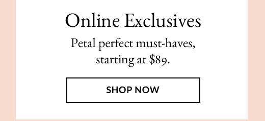 Online Exclusives | Petal perfect must-haves, starting at $89. | SHOP NOW