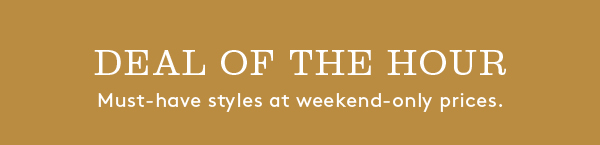DEAL OF THE HOUR | Must-have styles at weekend-only prices.