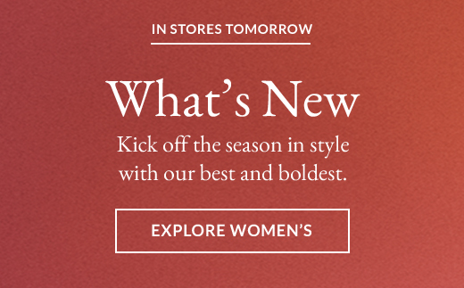IN STORES TOMORROW | What’s New | Kick off the season in style with our best and boldest. | EXPLORE WOMEN’S