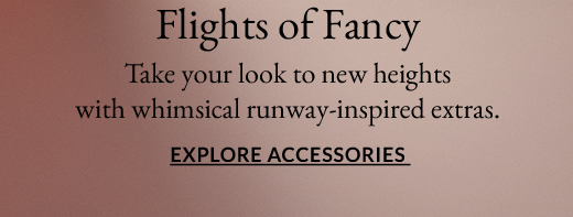 Flights of Fancy | Take your look to new heights with whimsical runway-inspired extras. | EXPLORE ACCESSORIES