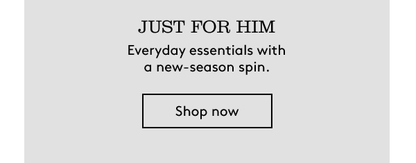 JUST FOR HIM | Everyday essentials with a new-season spin. | shop now