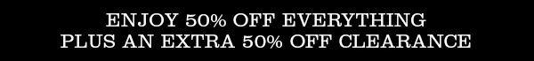 ENJOY 50% OFF EVERYTHING PLUS AN EXTRA 50% OFF CLEARANCE