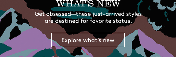 WHAT’S NEW | Get obsessed—these just-arrived styles are destined for favorite status. | Explore what’s new
