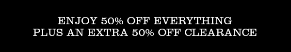 ENJOY 50% OFF EVERYTHING PLUS AN EXTRA 50% OFF CLEARANCE