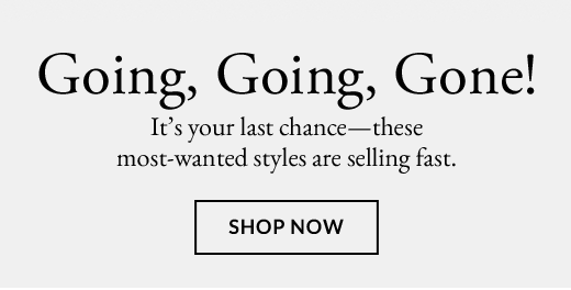  It’s your last chance—these most-wanted styles are selling fast. | SHOP NOW