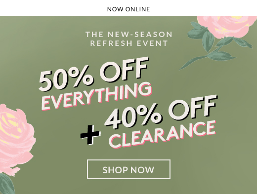 NOW ONLINE | THE NEW-SEASON REFRESH EVENT | 50% OFF EVERYTHING + 40% OFF CLEARANCE | SHOW NOW