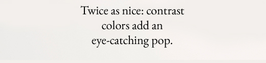 Twice as nice: contrast colors add an eye-catching pop.