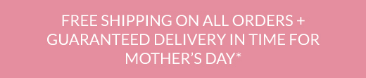 FREE SHIPPING ON ALL ORDERS + GUARANTEED DELIVERY IN TIME FOR MOTHER'S DAY*