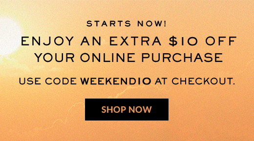 STARTS NOW! | ENJOY AN EXTRA $10 OFF YOUR ONLINE PURCHASE | USE CODE WEEKENDIO AT CHECKOUT. | SHOP NOW