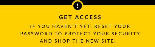 GET ACCESS | IF YOU HAVEN'T YET, RESET YOUR PASSWORD TO PROTECT YOUR SECURITY AND SHOP THE NEW SITE.