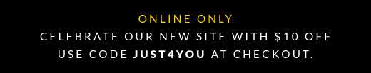 ONLINE ONLY | CELEBRATE OUR NEW SITE WITH $10 OFF USE CODE JUST4YOU AT CHECKOUT.