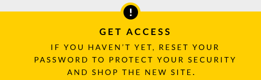 GET ACCESS | IF YOU HAVEN'T YET, RESET YOUR PASSWORD TO PROTECT YOUR SECURITY AND SHOP THE NEW SITE.