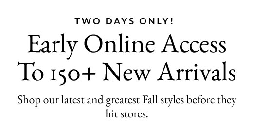TWO DAYS ONLY! | Early Online Access To 150+ New Arrivals | Shop our latest and greatest Fall styles before they hit stores.
