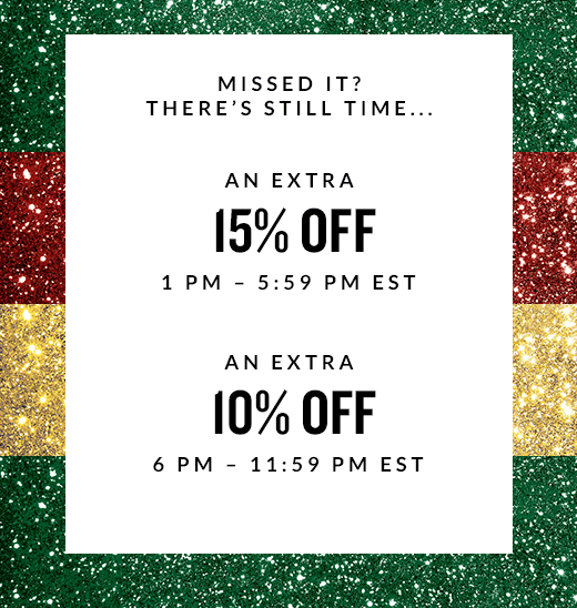 MISSED IT? THERE'S STILL TIME... | AN EXTRA 15% OFF 1 PM - 5:59 PM EST | AN EXTRA 10% OFF 6 PM - 11:59 PM EST