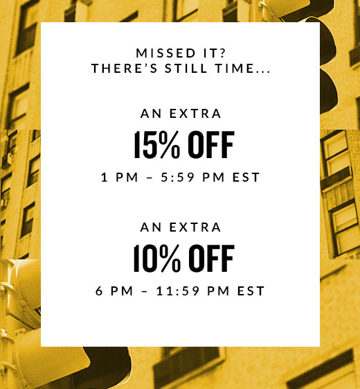 MISSED IT?  THERE’S STILL TIME... | AN EXTRA 15% OFF 1PM - 5:59 PM EST | AN EXTRA 10% OFF 6 PM - 11:59 PM EST