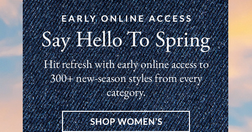 EARLY ONLINE ACCESS | Say Hello To Spring | Hit refresh with early online access to 300+ new-season styles from every category. | SHOP WOMEN’S