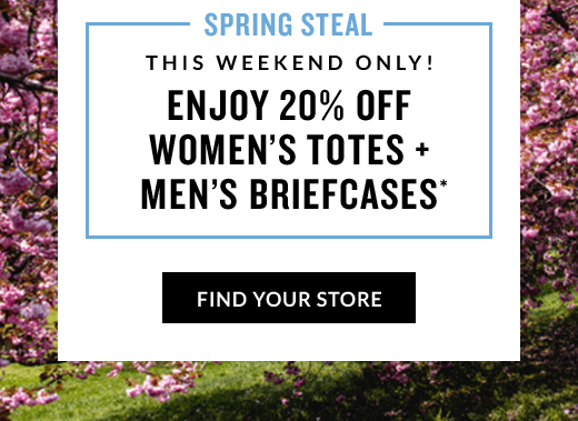 SPRING STEAL | THIS WEEKEND ONLY! | ENJOY 20% OFF WOMEN'S TOTES + MEN'S BRIEFCASES* | FIND YOUR STORE