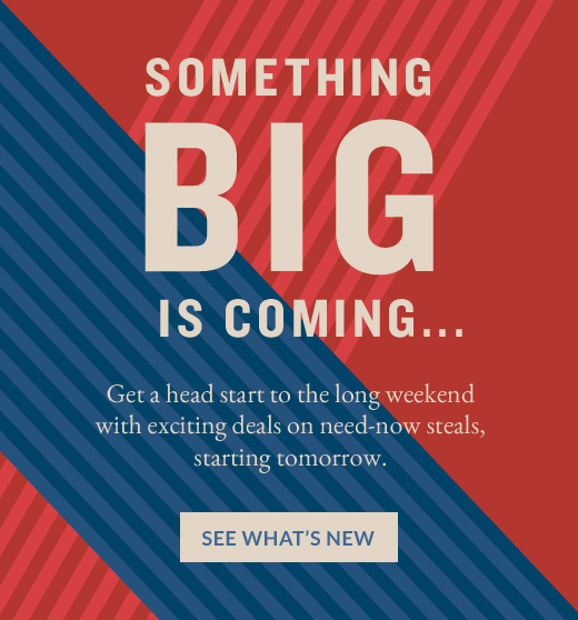 SOMETHING BIG IS COMING... | Get a head start to the long weekend with exciting deals on need-now steals, starting tomorrow. | SEE WHAT'S NEW