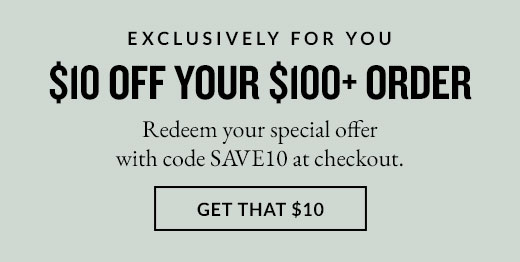 EXCLUSIVELY FOR YOU | $10 OFF YOUR $100+ ORDER | GET THAT $10