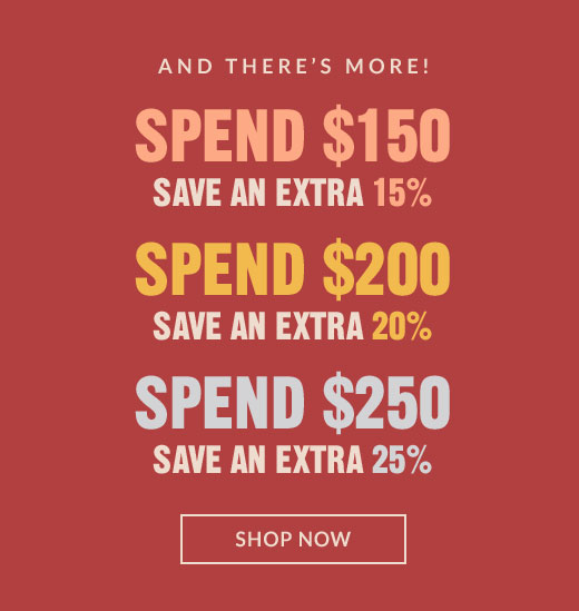 AND THERE'S MORE! | SPEND $150 SAVE AN EXTRA 15% |SPEND $200 SAVE AN EXTRA 20% | SPEND $250 SAVE AN EXTRA 25% | SHOP NOW