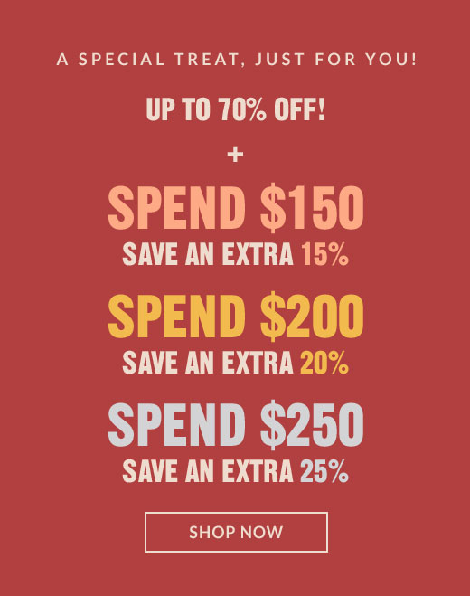 A SPECIAL TREAT, JUST FOR YOU! | UP TO 70% OFF! + SPEND $150 SAVE AN EXTRA 15% | SPEND $200 SAVE AN EXTRA 20% | SPEND $250 SAVE AN EXTRA 25% | SHOP NOW