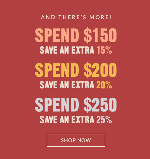 AND THERE'S MORE! | SPEND $150 SAVE AN EXTRA 15% |SPEND $200 SAVE AN EXTRA 20% | SPEND $250 SAVE AN EXTRA 25% | SHOP NOW