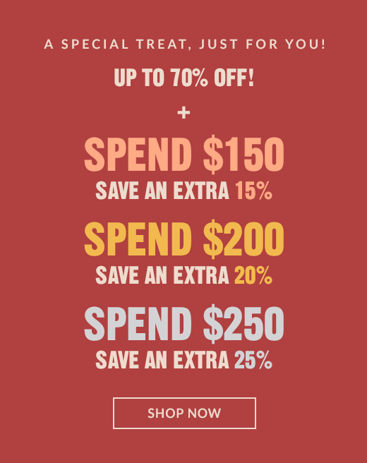 A SPECIAL TREAT, JUST FOR YOU! | UP TO 70% OFF! | SPEND $150 SAVE AN EXTRA 15% | SPEND $200 SAVE AN EXTRA 20% | SPEND $250 SAVE AN EXTRA 25% | SHOP NOW