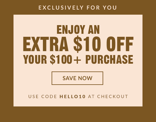 EXCLUSIVELY FOR YOU | ENJOY AN EXTRA $10 OFF YOUR $100+ PURCHASE | SAVE NOW | USE CODE HELLO10 AT CHECKOUT