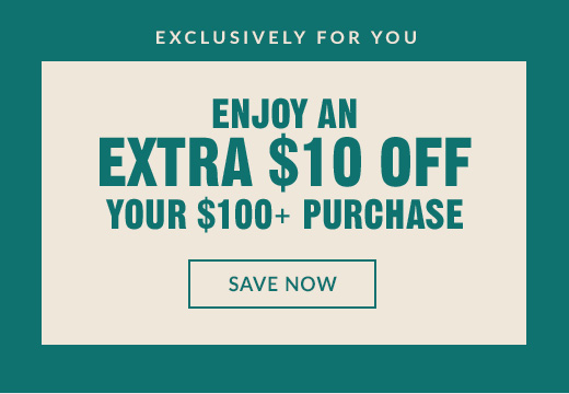 EXCLUSIVELY FOR YOU | ENJOY AN EXTRA $10 OFF YOUR $100+ PURCHASE | SAVE NOW