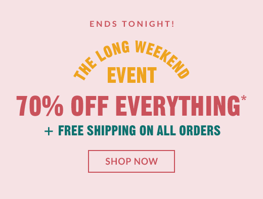 ENDS TONIGHT! | THE LONG WEEKEND EVENT | 70% OFF EVERYTHING* + FREE SHIPPING ON ALL ORDERS | SHOP NOW