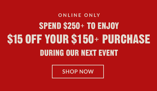 ONLINE ONLY | SPEND $250+ TO ENJOY $15 OFF YOUR $150+ PURCHASE DURING OUR NEXT EVENT | SHOP NOW