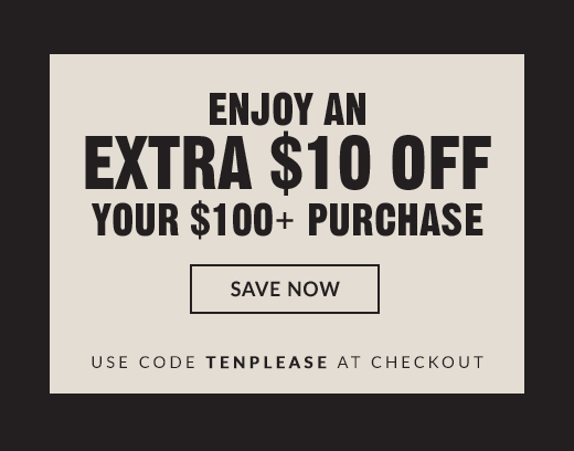 ENJOY AN | EXTRA $10 OFF YOUR $100+ PURCHASE | SAVE NOW | USE CODE TENPLEASE AT CHECKOUT