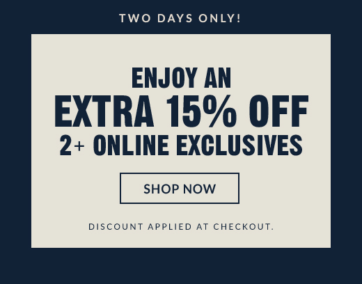 TWO DAYS ONLY! | ENJOY AN EXTRA 15% OFF 2+ ONLINE EXCLUSIVES | SHOP NOW