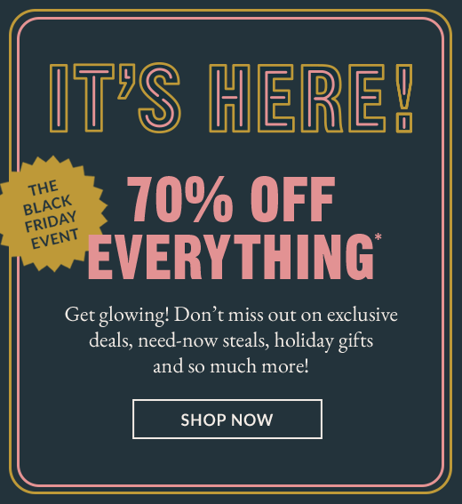 IT'S HERE! | THE BLACK FRIDAY EVENT | 70* OFF EVERYTHING* | Get glowing! Don't miss out on exclusive deals, need-now steals, holiday gifts and so much more! | SHOP NOW